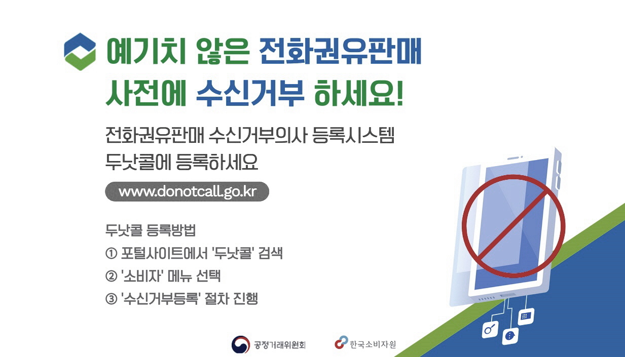 예기치 않은 전화권유판매 사전에 수신거부 하세요!. 전화권유판매 수신거부의사 등록시스템 두낫콜에 등록하세요. www.donotcall.go.kr. 두낫콜등록방법.1.포탈사이트에서 두낫콜 검색. 2.소비자 메뉴 선택. 3. 수신거부등록 절자 친행. 공정거래위원회. 한국소비자원.